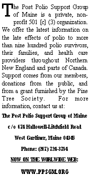 Text Box: The Post Polio Support Group of Maine is a private, non-profit 501 [c] (3) organization.  We offer the latest information on the late effects of polio to more than nine hundred polio survivors, their families, and health care providers throughout Northern New England and parts of Canada.  Support comes from our members, donations from the public, and from a grant furnished by the Pine Tree Society.  For more information, contact us at:The Post Polio Support Group of Mainec/o 674 Hallowell-Litchfield RoadWest Gardiner, Maine 04345Phone: (207) 724-3784 NOW ON THE WORLWIDE WEB:WWW.PPSGM.ORG
