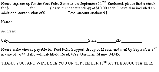 Text Box: Please sign me up for the Post Polio Seminar on September 11TH. Enclosed, please find a check for $__________ for _______(insert number attending) at $10.00 each. I have also included an additional contribution of $__________. Total amount enclosed $_____________.Name:________________________________________________________________Address:______________________________________________________________

City:_______________________________________State:_________ZIP__________Please make checks payable to:  Post Polio Support Group of Maine, and mail by September 3rd in care of:  674 Hallowell Litchfield Road, West Gardiner, Maine  04345.THANK YOU, AND WELL SEE YOU ON SEPTEMBER 11TH AT THE AUGUSTA ELKS.