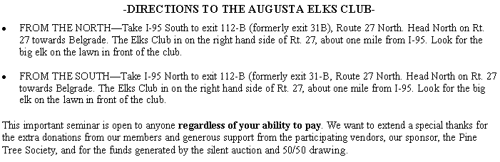 Text Box: -DIRECTIONS TO THE AUGUSTA ELKS CLUB-FROM THE NORTHTake I-95 South to exit 112-B (formerly exit 31B), Route 27 North. Head North on Rt. 27 towards Belgrade. The Elks Club in on the right hand side of Rt. 27, about one mile from I-95. Look for the big elk on the lawn in front of the club.FROM THE SOUTHTake I-95 North to exit 112-B (formerly exit 31-B, Route 27 North. Head North on Rt. 27 towards Belgrade. The Elks Club in on the right hand side of Rt. 27, about one mile from I-95. Look for the big elk on the lawn in front of the club.This important seminar is open to anyone regardless of your ability to pay. We want to extend a special thanks for the extra donations from our members and generous support from the participating vendors, our sponsor, the Pine Tree Society, and for the funds generated by the silent auction and 50/50 drawing.