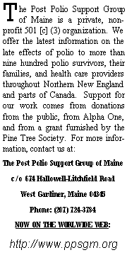 Text Box: The Post Polio Support Group of Maine is a private, non-profit 501 [c] (3) organization.  We offer the latest information on the late effects of polio to more than nine hundred polio survivors, their families, and health care providers throughout Northern New England and parts of Canada.  Support for our work comes from donations from the public, from Alpha One, and from a grant furnished by the Pine Tree Society.  For more information, contact us at:The Post Polio Support Group of Mainec/o 674 Hallowell-Litchfield RoadWest Gardiner, Maine 04345Phone: (207) 724-3784 NOW ON THE WORLWIDE WEB:http://www.ppsgm.org