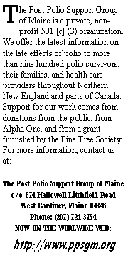 Text Box: The Post Polio Support Group of Maine is a private, non-profit 501 [c] (3) organization.  We offer the latest information on the late effects of polio to more than nine hundred polio survivors, their families, and health care providers throughout Northern New England and parts of Canada.  Support for our work comes from donations from the public, from Alpha One, and from a grant furnished by the Pine Tree Society.  For more information, contact us at:The Post Polio Support Group of Mainec/o 674 Hallowell-Litchfield RoadWest Gardiner, Maine 04345Phone: (207) 724-3784 NOW ON THE WORLWIDE WEB:http://www.ppsgm.org