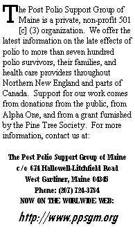 Text Box: The Post Polio Support Group of Maine is a private, non-profit 501 [c] (3) organization.  We offer the latest information on the late effects of polio to more than seven hundred polio survivors, their families, and health care providers throughout Northern New England and parts of Canada.  Support for our work comes from donations from the public, from Alpha One, and from a grant furnished by the Pine Tree Society.  For more information, contact us at:The Post Polio Support Group of Mainec/o 674 Hallowell-Litchfield RoadWest Gardiner, Maine 04345Phone: (207) 724-3784 NOW ON THE WORLWIDE WEB:http://www.ppsgm.org