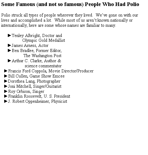 Text Box: Some Famous (and not so famous) People Who Had PolioPolio struck all types of people wherever they lived.  Weve gone on with our lives and accomplished a lot.  While most of us arent known nationally or internationally, here are some whose names are familiar to many.     ►Tenley Albright, Doctor and                   Olympic Gold Medallist     ►James Arness, Actor     ►Ben Bradlee, Former Editor,                     The Washington Post     ►Arthur C. Clarke, Author &                      science commentator  ►Francis Ford Coppola, Movie Director/Producer  ►Bill Cullen, Game Show Emcee  ►Dorothea Lang, Photographer  ►Joni Mitchell, Singer/Guitarist  ►Roy Orbison, Singer               ►Franklin Roosevelt, U. S. President  ►J. Robert Oppenheimer, Physicist