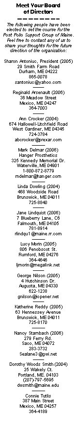 Text Box: Meet Your Board of DirectorsThe following people have been elected to set the course for the Post Polio Support Group of Maine.  Feel free to contact any of us to share your thoughts for the future direction of the organization:Sharon Antoniuc, President (2005)29 Smith Farm RoadDurham, ME 04222865-0078santoniuc@yahoo.comReginald Arsenault (2006)36 Meadow StreetMexico, ME 04247364-7003Ann Crocker (2004)674 Hallowell-Litchfield RoadWest Gardiner, ME 04345724-3784abcrocker@prexar.com Mark Delmar (2006)Hanger Prosthetics325 Kennedy Memorial Dr.Waterville, ME 049011-800-872-8779mdelmar@hanger.com Linda Dowling (2004)468 Woodside RoadBrunswick, ME 04011725-8840Jane Lindquist (2006)7 Blueberry Lane, C6Falmouth, ME 04105781-8914rlindqu1@maine.rr.com Lucy Morin (2005)806 Penobscot St.Rumford, ME 04276364-4646ljmorin@megalink.netGeorge Nilson (2005)4 Hutchinson Dr.Augusta, ME 04330622-1238gnilson@iopener.netKatherine Reddy (2005)63 Hennessey AvenueBrunswick, ME 04011725-8170Nancy Stambach (2006)279 Ferry Rd.Saco, ME 04072283-3732Sealane3@gwi.netDorothy Woods Smith (2004)
25 Wakely Ct.
Portland, ME. 04103
(207)-797-5695dwsmith@maine.eduConnie Tutlis387 Main StreetMexico, ME 04257364-4189