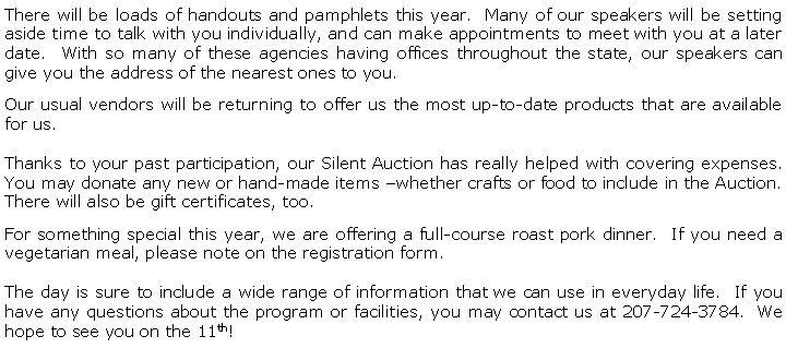 Text Box: There will be loads of handouts and pamphlets this year.  Many of our speakers will be setting aside time to talk with you individually, and can make appointments to meet with you at a later date.  With so many of these agencies having offices throughout the state, our speakers can give you the address of the nearest ones to you.Our usual vendors will be returning to offer us the most up-to-date products that are available for us.Thanks to your past participation, our Silent Auction has really helped with covering expenses.  You may donate any new or hand-made items whether crafts or food to include in the Auction.  There will also be gift certificates, too.For something special this year, we are offering a full-course roast pork dinner.  If you need a vegetarian meal, please note on the registration form.The day is sure to include a wide range of information that we can use in everyday life.  If you have any questions about the program or facilities, you may contact us at 207-724-3784.  We hope to see you on the 11th!  