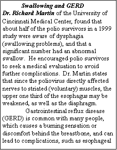 Text Box:             Swallowing and GERD Dr. Richard Martin of the University of Cincinnati Medical Center, found that about half of the polio survivors in a 1999 study were aware of dysphagia (swallowing problems), and that a significant number had an abnormal swallow.  He encouraged polio survivors to seek a medical evaluation to avoid further complications.  Dr. Martin states that since the poliovirus directly affected nerves to striated (voluntary) muscles, the upper one third of the esophagus may be weakened, as well as the diaphragm.Gastrointestinal reflux disease (GERD) is common with many people, which causes a burning sensation or discomfort behind the breastbone, and can lead to complications, such as esophageal 