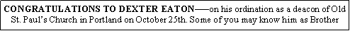 Text Box: CONGRATULATIONS TO DEXTER EATONon his ordination as a deacon of Old St. Pauls Church in Portland on October 25th. Some of you may know him as Brother 