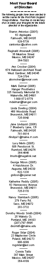 Text Box: Meet Your Board of DirectorsThe following people have been elected to set the course for the Post Polio Support Group of Maine.  Feel free to contact any of us to share your thoughts for the future direction of the organization:Sharon Antoniuc (2005)63 ApplegateFalmouth, ME 04105829-5739santoniuc@yahoo.comReginald Arsenault (2006)36 Meadow StreetMexico, ME 04247364-7003Ann Crocker (2004)674 Hallowell-Litchfield RoadWest Gardiner, ME 04345724-3784abcrocker@prexar.com Mark Delmar (2006)Hanger Prosthetics325 Kennedy Memorial Dr.Waterville, ME 049011-800-872-8779mdelmar@hanger.com Linda Dowling (2004)468 Woodside RoadBrunswick, ME 04011725-8840Jane Lindquist (2006)7 Blueberry Lane, C6Falmouth, ME 04105781-8914rlindqui1@maine.rr.com Lucy Morin (2005)806 Penobscot St.Rumford, ME 04276364-4646lmorin@megalink.netGeorge Nilson (2005)4 Hutchinson Dr.Augusta, ME 04330622-1238gnilson@iopener.netKatherine Reddy (2005)63 Hennessey AvenueBrunswick, ME 04011725-8170Nancy Stambach (2006)279 Ferry Rd.Saco, ME 04072283-3732Dorothy Woods Smith (2004)
25 Wakely Ct.
Portland, ME. 04103
(207)-797-5695dwsmith@maine.eduRoger Sklar (2004)23 Mapleview CirclePoland, ME 04273998-4299rogsklar@aol.comConnie Tutlis387 Main StreetMexico, ME 04257364-4189