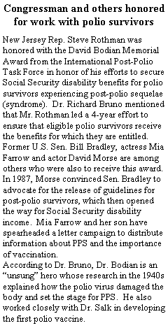 Text Box: Congressman and others honored for work with polio survivorsNew Jersey Rep. Steve Rothman was honored with the David Bodian Memorial Award from the International Post-Polio Task Force in honor of his efforts to secure Social Security disability benefits for polio survivors experiencing post-polio sequelae (syndrome).  Dr. Richard Bruno mentioned that Mr. Rothman led a 4-year effort to ensure that eligible polio survivors receive the benefits for which they are entitled.  Former U.S. Sen. Bill Bradley, actress Mia Farrow and actor David Morse are among others who were also to receive this award.  In 1987, Morse convinced Sen. Bradley to advocate for the release of guidelines for post-polio survivors, which then opened the way for Social Security disability income.  Mia Farrow and her son have spearheaded a letter campaign to distribute information about PPS and the importance of vaccination.  According to Dr. Bruno, Dr. Bodian is an unsung hero whose research in the 1940s explained how the polio virus damaged the body and set the stage for PPS.  He also worked closely with Dr. Salk in developing the first polio vaccine.