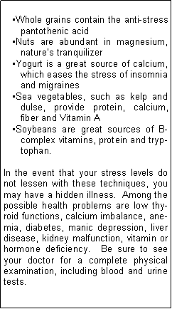 Text Box: Whole grains contain the anti-stress pantothenic acidNuts are abundant in magnesium, natures tranquilizerYogurt is a great source of calcium, which eases the stress of insomnia and migrainesSea vegetables, such as kelp and dulse, provide protein, calcium, fiber and Vitamin ASoybeans are great sources of B-complex vitamins, protein and tryptophan.In the event that your stress levels do not lessen with these techniques, you may have a hidden illness.  Among the possible health problems are low thyroid functions, calcium imbalance, anemia, diabetes, manic depression, liver disease, kidney malfunction, vitamin or hormone deficiency.  Be sure to see your doctor for a complete physical examination, including blood and urine tests.