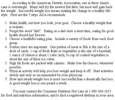Text Box: According to the American Dietetic Association, one in three Americans is overweight.  Many will try the newest fad diets, but most will gain back the weight.  Successful weight loss means making the change to a healthy lifestyle.  Here are the 7 steps ADA recommends.Make health, not how you look, your goal.  Choose a healthy weight that is realistic.Forget the word diet.  Eating on a diet lasts a short time; eating for good health should last forever.Choose a healthful eating plan.  Include a variety of foods from each food group.Portion sizes are important.  One portion of meat or fish is the size of a deck of cards; 1 cup of fresh fruits or vegetables is the size of a baseball; 1 ounce of cheese is about 1 cubic inch;  cup of cooked vegetables is about the size of three ice cubes.High fat foods are packed with calories.  Make low-fat choices, whenever possible.Physical activity will help you lose weight and keep it off.  Start activities slowly and only as recommended by your physician.Slow and steady weight loss is more successful than a drastically fast loss.  A good weight loss is one pound a week.You may contact the Consumer Nutrition Hot Line at 1-800-366-1655 for food and nutrition information, and to find a registered dietitian in your area.