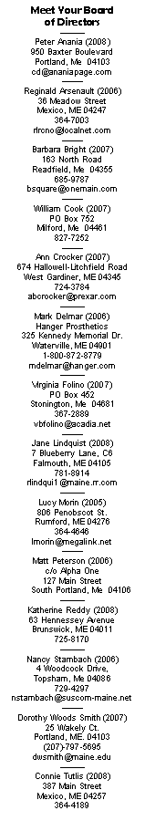 Text Box: Meet Your Board of DirectorsPeter Anania (2008)950 Baxter BoulevardPortland, Me  04103    cd@ananiapage.comReginald Arsenault (2006)36 Meadow StreetMexico, ME 04247364-7003rlrcno@localnet.comBarbara Bright (2007)163 North RoadReadfield, Me  04355685-9787bsquare@onemain.comWilliam Cook (2007)PO Box 752Milford, Me  04461827-7252 Ann Crocker (2007)674 Hallowell-Litchfield RoadWest Gardiner, ME 04345724-3784abcrocker@prexar.com Mark Delmar (2006)Hanger Prosthetics325 Kennedy Memorial Dr.Waterville, ME 049011-800-872-8779mdelmar@hanger.com Virginia Folino (2007)PO Box 452Stonington, Me  04681367-2889vbfolino@acadia.netJane Lindquist (2008)7 Blueberry Lane, C6Falmouth, ME 04105781-8914rlindqui1@maine.rr.com Lucy Morin (2005)806 Penobscot St.Rumford, ME 04276364-4646lmorin@megalink.netMatt Peterson (2006)c/o Alpha One127 Main Street       South Portland, Me  04106  Katherine Reddy (2008)63 Hennessey AvenueBrunswick, ME 04011725-8170Nancy Stambach (2006)4 Woodcock Drive, Topsham, Me 04086 729-4297 nstambach@suscom-maine.netDorothy Woods Smith (2007)
25 Wakely Ct.
Portland, ME. 04103
(207)-797-5695dwsmith@maine.eduConnie Tutlis (2008)387 Main StreetMexico, ME 04257364-4189