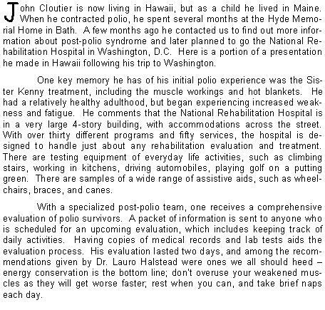 Text Box: John Cloutier is now living in Hawaii, but as a child he lived in Maine.  When he contracted polio, he spent several months at the Hyde Memorial Home in Bath.  A few months ago he contacted us to find out more information about post-polio syndrome and later planned to go the National Rehabilitation Hospital in Washington, D.C.  Here is a portion of a presentation he made in Hawaii following his trip to Washington.	One key memory he has of his initial polio experience was the Sister Kenny treatment, including the muscle workings and hot blankets.  He had a relatively healthy adulthood, but began experiencing increased weakness and fatigue.  He comments that the National Rehabilitation Hospital is in a very large 4-story building, with accommodations across the street.  With over thirty different programs and fifty services, the hospital is designed to handle just about any rehabilitation evaluation and treatment.  There are testing equipment of everyday life activities, such as climbing stairs, working in kitchens, driving automobiles, playing golf on a putting green.  There are samples of a wide range of assistive aids, such as wheelchairs, braces, and canes.With a specialized post-polio team, one receives a comprehensive evaluation of polio survivors.  A packet of information is sent to anyone who is scheduled for an upcoming evaluation, which includes keeping track of daily activities.  Having copies of medical records and lab tests aids the evaluation process.  His evaluation lasted two days, and among the recommendations given by Dr. Lauro Halstead were ones we all should heed energy conservation is the bottom line; dont overuse your weakened muscles as they will get worse faster; rest when you can, and take brief naps each day.