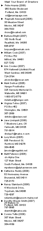 Text Box: Meet Your Board  of Directors►  Peter Anania (2008)      950 Baxter Boulevard      Portland, Me  04103          cd@ananiapage.com►  Reginald Arsenault (2006)     36 Meadow Street     Mexico, ME 04247     364-7003     rlrcno@localnet.com► Barbara Bright (2007)     163 North Road     Readfield, Me  04355     685-9787     bsquare@onemain.com► William Cook (2007)     PO Box 752     Milford, Me  04461     827-7252► Ann Crocker (2007)     674 Hallowell-Litchfield Road     West Gardiner, ME 04345     724-3784     abcrocker@prexar.com► Mark Delmar (2006)     Hanger Prosthetics      325 Kennedy Memorial Dr.     Waterville, ME 04901     1-800-872-8779     mdelmar@hanger.com► Virginia Folino (2007)     PO Box 452     Stonington, Me  04681     367-2889     vbfolino@verizon.net► Jane Lindquist (2008)     7 Blueberry Lane, C6     Falmouth, ME 04105     781-8914     rlindqui1@maine.rr.com► Lucy Morin (2005)     806 Penobscot St.     Rumford, ME 04276     364-4646     ljmorin@megalink.net► Matt Peterson (2006)     c/o Alpha One     127 Main Street     South Portland, Me  04106     mpeterson@alphaonenow.com  ► Katherine Reddy (2008)     63 Hennessey Avenue     Brunswick, ME 04011     725-8170► Nancy Stambach (2006)     4 Woodcock Drive,      Topsham, Me 04086      729-4297      nstambach@suscom-maine.net► Dorothy Woods Smith (2007)
     25 Wakely Ct.
     Portland, ME. 04103
     797-5695     dwsmith@maine.edu► Connie Tutlis (2008)     387 Main Street     Mexico, ME 04257     364-4189