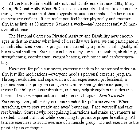 Text Box: At the Post Polio Health International Conference in June 2005, Mary Klein, PhD and Holly Wise PhD discussed a variety of steps to take in exercising.  Here are some of their suggestions and comments.  The benefits of exercise are endless.  It can make you feel better physically and emotionally, in as little as 30 minutes, 3 times a weekand not necessarily 30 minutes all at once.The National Center on Physical Activity and Disability now encourages us that no matter what level of disability we have, we can participate in an individualized exercise program monitored by a professional.  Quality of life is what matters.  Exercise can be in many forms:  relaxation, stretching, strengthening, coordination, weight bearing, endurance and cardiorespiratory.However, for polio survivors, exercise needs to be prescribed individually, just like medications everyone needs a personal exercise program.  Through evaluation and supervision of an experienced professional, a planned exercise program can give you more energy, decrease pain, increase flexibility and coordination, and may help strengthen muscles and bones.  It is very important to avoid pain and fatigue.  Dont overdo.Exercising every other day is recommended for polio survivors.  When stretching, try to stay steady and avoid bouncing.  Pace yourself and take rest breaks.  Start slowly, recognizing limitations and make adjustments as needed.  Count out loud while exercising to promote proper breathing.  Alternate exercises to avoid overuse of a muscle group.  Do not exercise to the point of pain or fatigue.